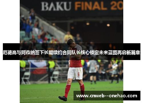 厄德高与阿森纳签下长期续约合同队长核心锁定未来蓝图再启新篇章