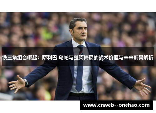 铁三角组合崛起：萨利巴 乌帕与楚阿梅尼的战术价值与未来前景解析